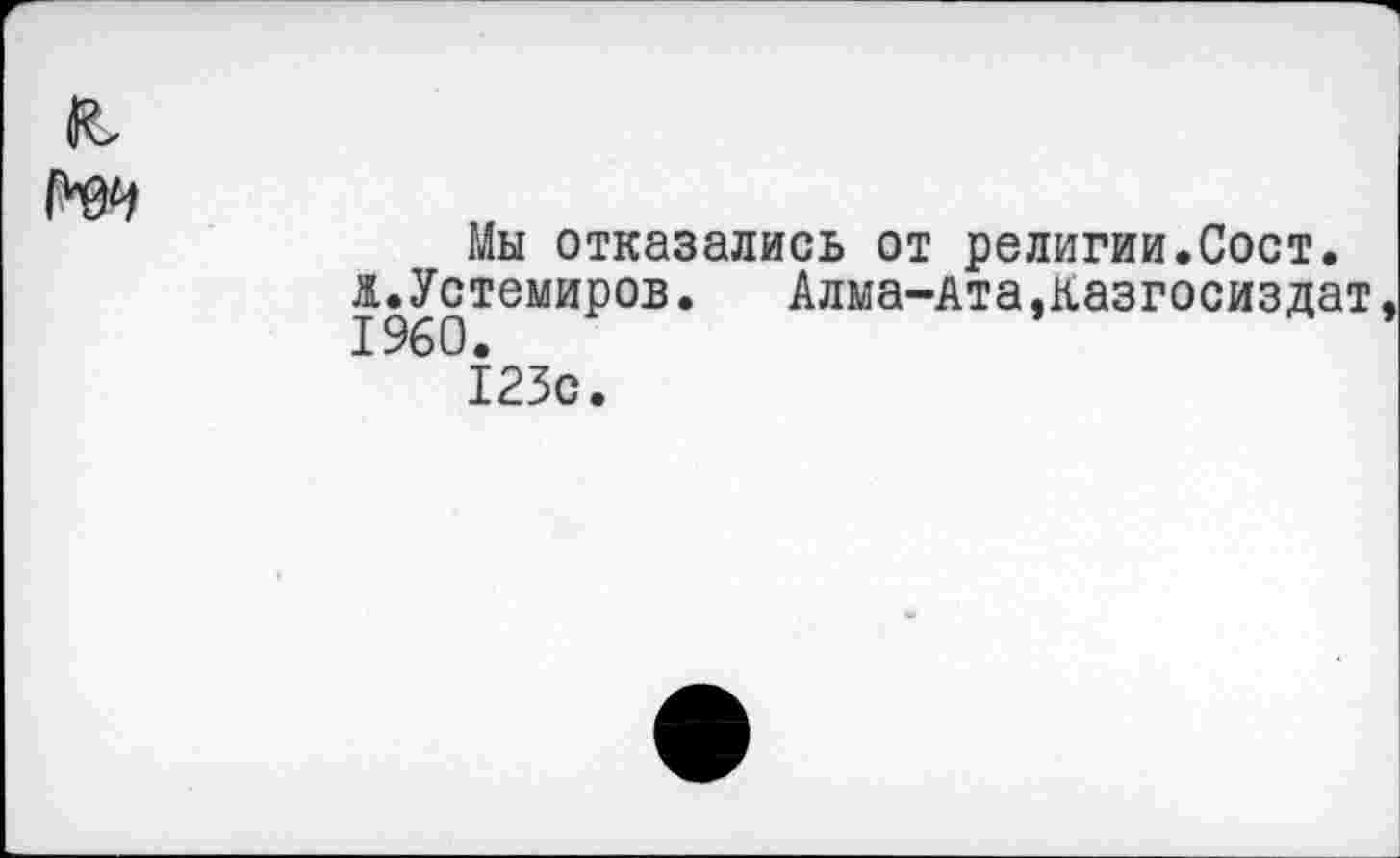 ﻿Мы отказались от религии.Сост. ж.Устемиров. Алма-Ата,казгосиздат
123с.